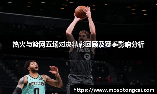 热火与篮网五场对决精彩回顾及赛季影响分析