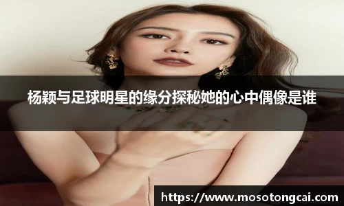 杨颖与足球明星的缘分探秘她的心中偶像是谁